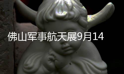 佛山军事航天展9月14日开幕