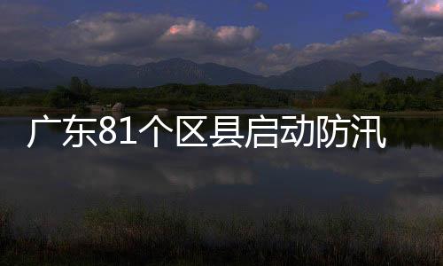 广东81个区县启动防汛应急响应，强降雨避险指南请收下！